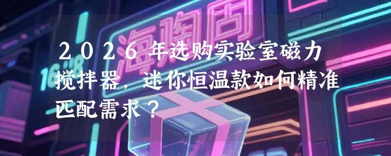 2026年选购实验室磁力搅拌器，迷你恒温款如何精准匹配需求？