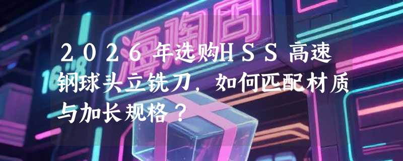 2026年选购HSS高速钢球头立铣刀，如何匹配材质与加长规格？