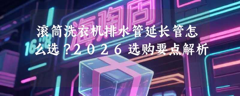 滚筒洗衣机排水管延长管怎么选？2026选购要点解析