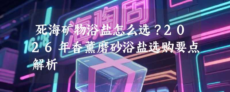 死海矿物浴盐怎么选？2026年香薰磨砂浴盐选购要点解析