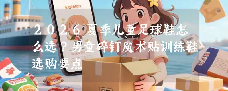 2026夏季儿童足球鞋怎么选？男童碎钉魔术贴训练鞋选购要点
