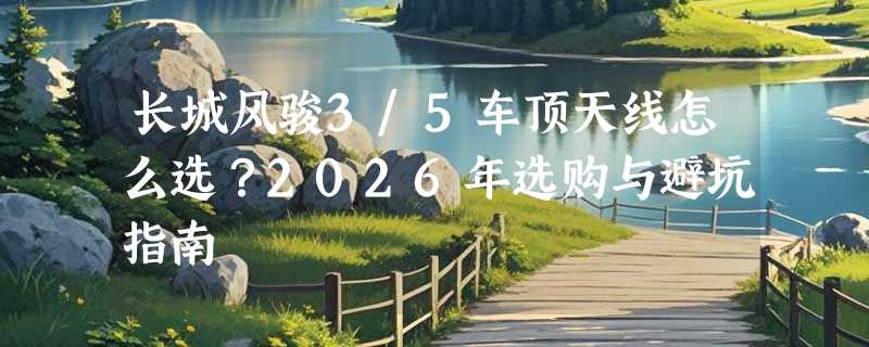 长城风骏3/5车顶天线怎么选？2026年选购与避坑指南