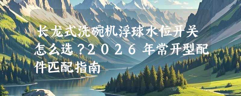 长龙式洗碗机浮球水位开关怎么选？2026年常开型配件匹配指南