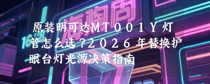 原装明可达MT001Y灯管怎么选？2026年替换护眼台灯光源决策指南