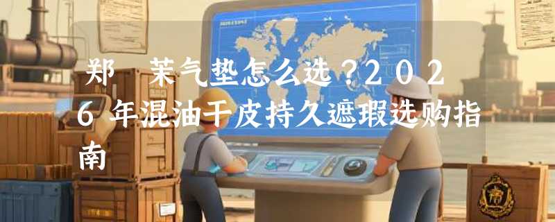 郑瑄茉气垫怎么选？2026年混油干皮持久遮瑕选购指南