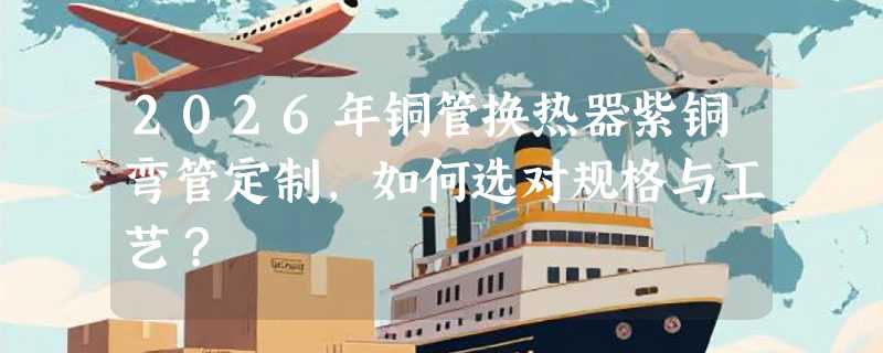 2026年铜管换热器紫铜弯管定制，如何选对规格与工艺？