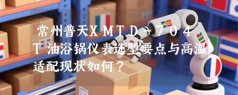 常州普天XMTD-704T油浴锅仪表选型要点与高温适配现状如何？