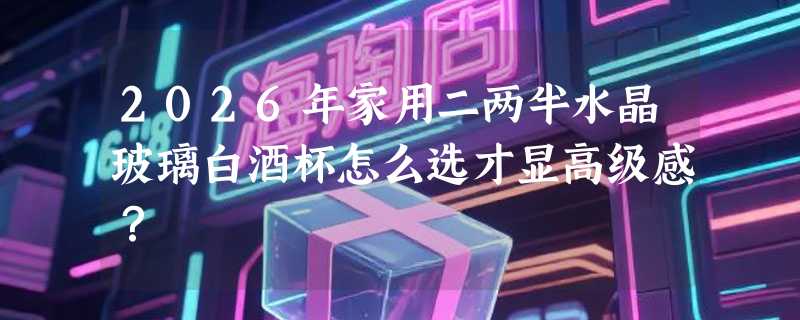 2026年家用二两半水晶玻璃白酒杯怎么选才显高级感？