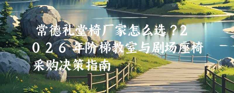 常德礼堂椅厂家怎么选？2026年阶梯教室与剧场座椅采购决策指南