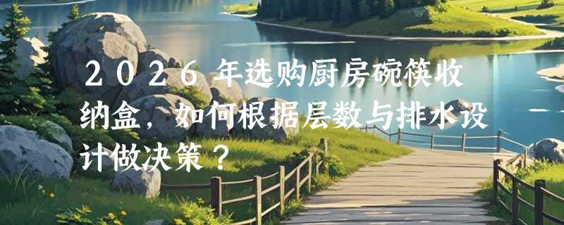 2026年选购厨房碗筷收纳盒，如何根据层数与排水设计做决策？