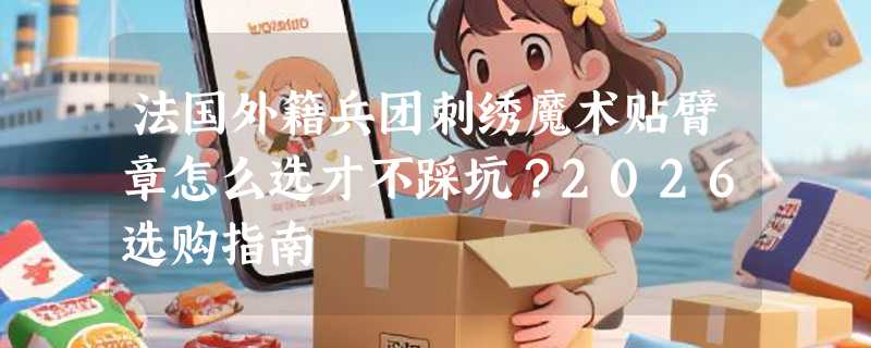 法国外籍兵团刺绣魔术贴臂章怎么选才不踩坑？2026选购指南