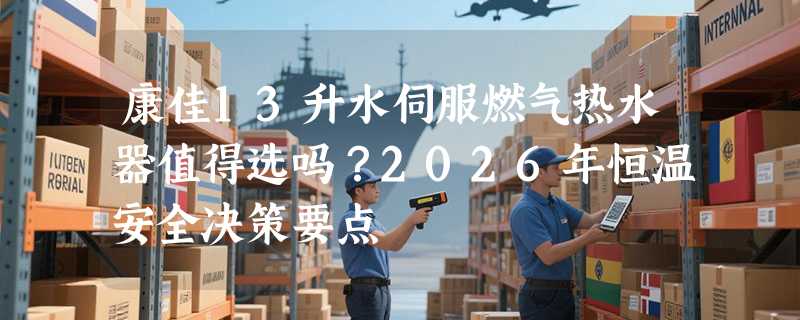 康佳13升水伺服燃气热水器值得选吗？2026年恒温安全决策要点