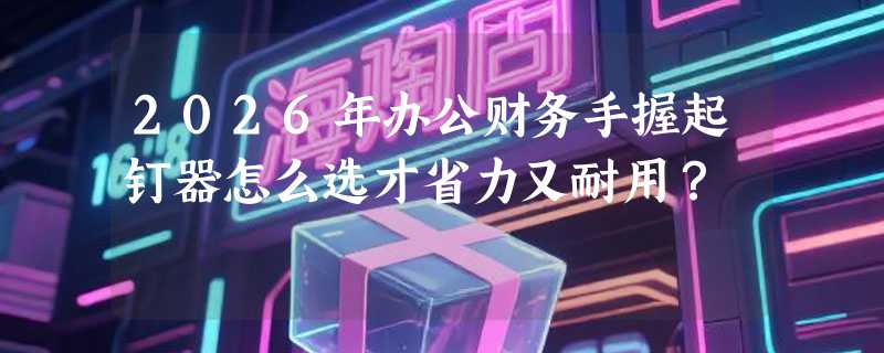 2026年办公财务手握起钉器怎么选才省力又耐用？