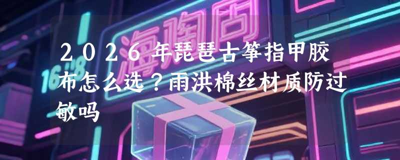 2026年琵琶古筝指甲胶布怎么选？雨洪棉丝材质防过敏吗
