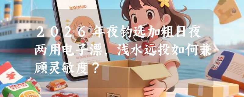 2026年夜钓选加粗日夜两用电子漂，浅水远投如何兼顾灵敏度？