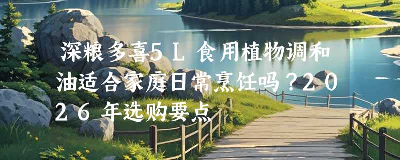 深粮多喜5L食用植物调和油适合家庭日常烹饪吗？2026年选购要点