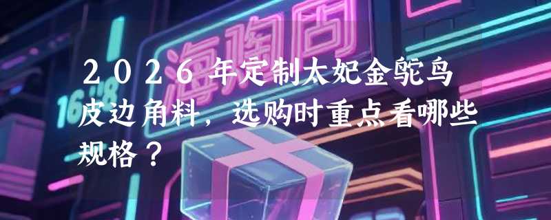 2026年定制太妃金鸵鸟皮边角料，选购时重点看哪些规格？