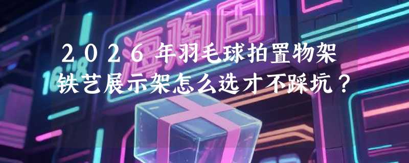 2026年羽毛球拍置物架铁艺展示架怎么选才不踩坑？