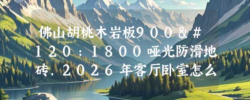 佛山胡桃木岩板900x1800哑光防滑地砖，2026年客厅卧室怎么选？
