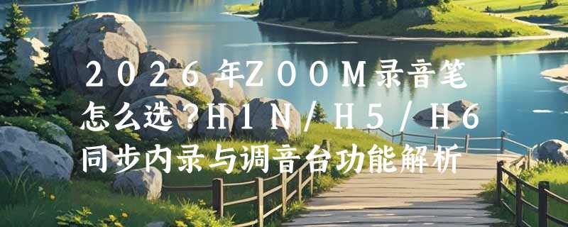 2026年ZOOM录音笔怎么选？H1N/H5/H6同步内录与调音台功能解析