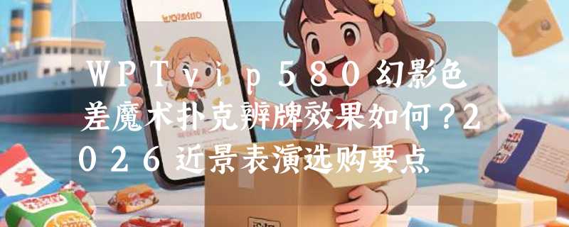 WPTvip580幻影色差魔术扑克辨牌效果如何？2026近景表演选购要点