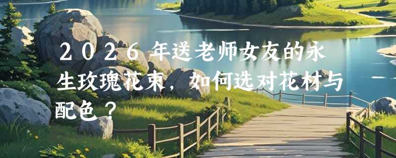 2026年送老师女友的永生玫瑰花束，如何选对花材与配色？