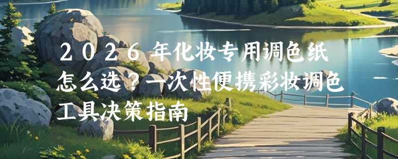 2026年化妆专用调色纸怎么选？一次性便携彩妆调色工具决策指南