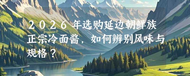 2026年选购延边朝鲜族正宗冷面酱，如何辨别风味与规格？