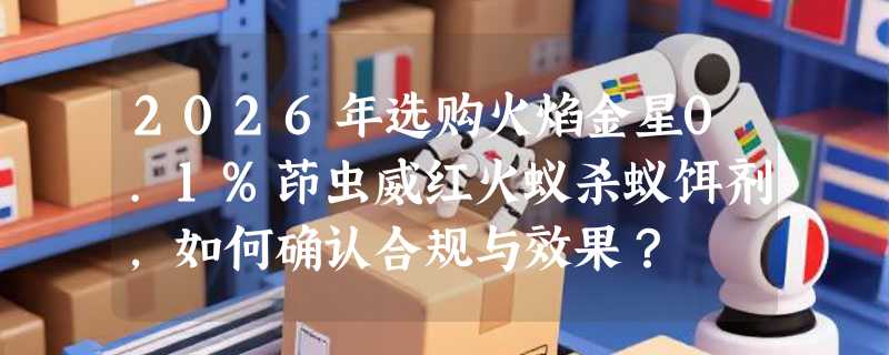 2026年选购火焰金星0.1%茚虫威红火蚁杀蚁饵剂，如何确认合规与效果？