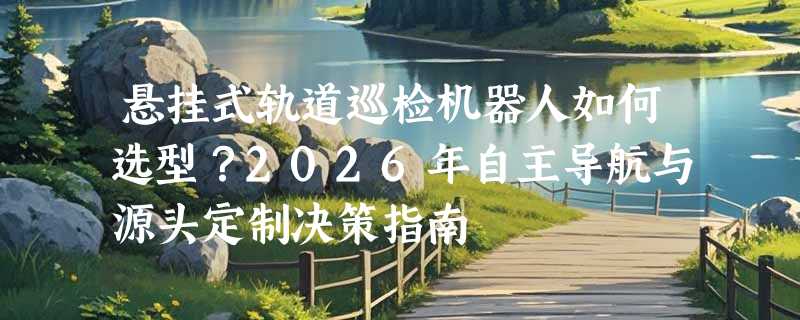 悬挂式轨道巡检机器人如何选型？2026年自主导航与源头定制决策指南
