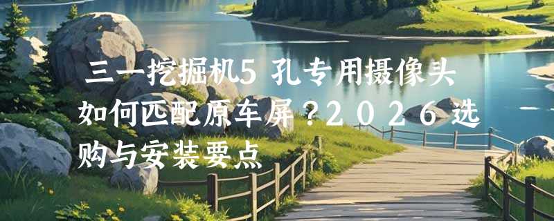 三一挖掘机5孔专用摄像头如何匹配原车屏？2026选购与安装要点