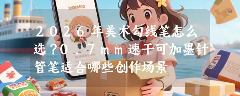 2026年美术勾线笔怎么选？0.7mm速干可加墨针管笔适合哪些创作场景