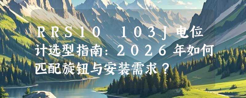 RRS10 103J电位计选型指南：2026年如何匹配旋钮与安装需求？