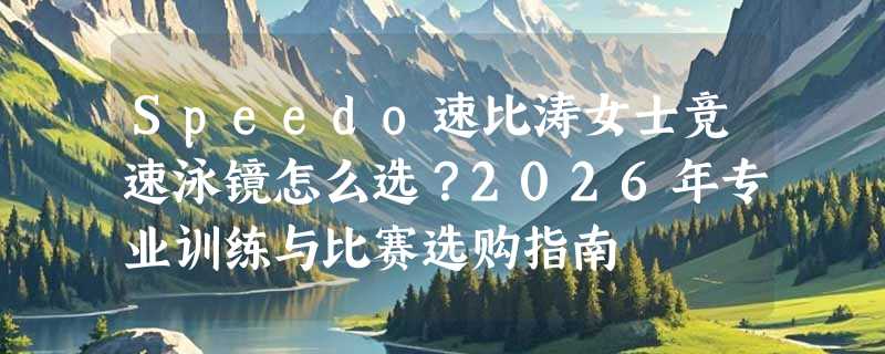 Speedo速比涛女士竞速泳镜怎么选？2026年专业训练与比赛选购指南