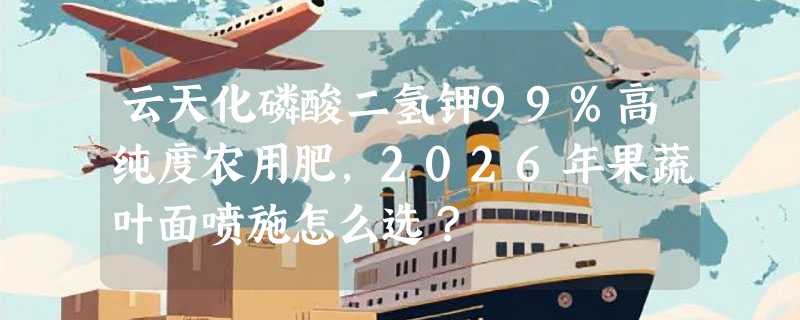 云天化磷酸二氢钾99%高纯度农用肥，2026年果蔬叶面喷施怎么选？