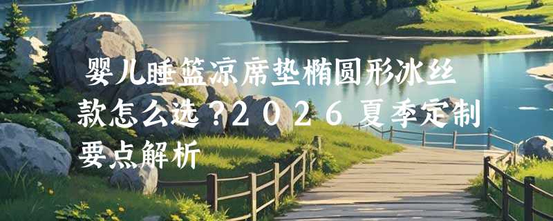 婴儿睡篮凉席垫椭圆形冰丝款怎么选？2026夏季定制要点解析