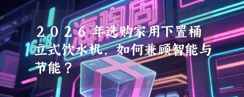 2026年选购家用下置桶立式饮水机，如何兼顾智能与节能？