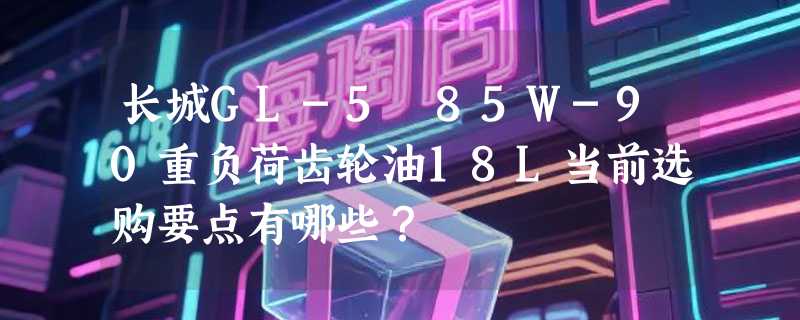 长城GL-5 85W-90重负荷齿轮油18L当前选购要点有哪些？