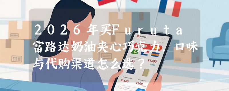 2026年买Furuta富路达奶油夹心巧克力，口味与代购渠道怎么选？