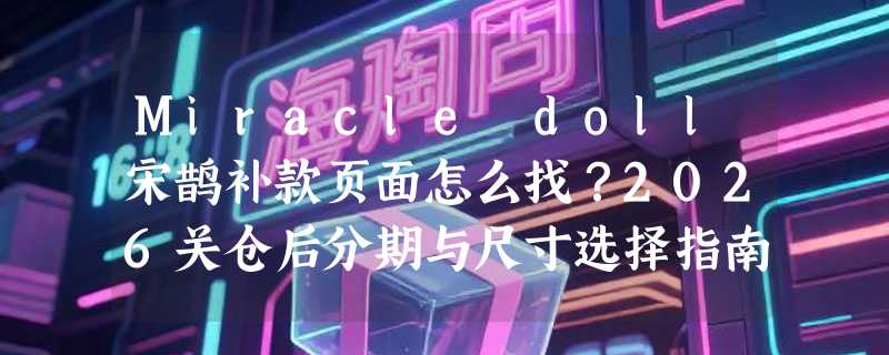 Miracle doll宋鹊补款页面怎么找？2026关仓后分期与尺寸选择指南