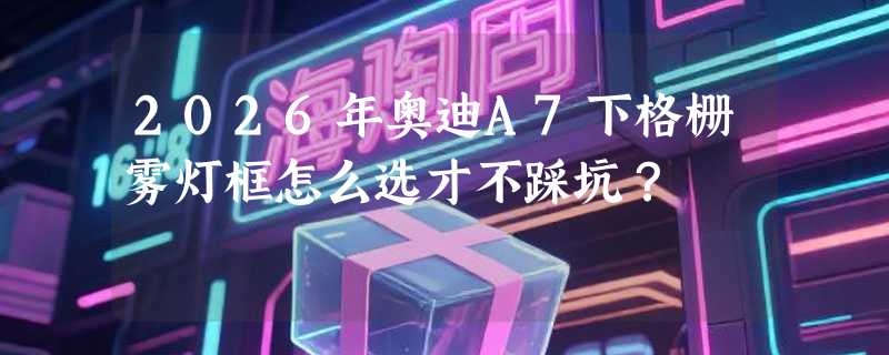 2026年奥迪A7下格栅雾灯框怎么选才不踩坑？