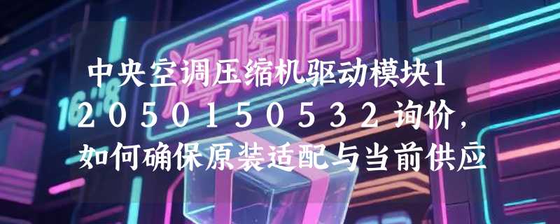 中央空调压缩机驱动模块12050150532询价，如何确保原装适配与当前供应？