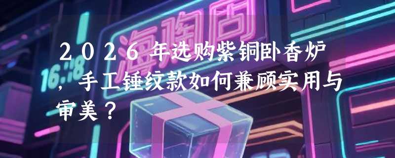 2026年选购紫铜卧香炉，手工锤纹款如何兼顾实用与审美？