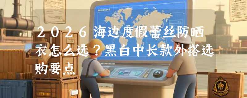 2026海边度假蕾丝防晒衣怎么选？黑白中长款外搭选购要点