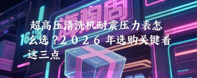 超高压清洗机耐震压力表怎么选？2026年选购关键看这三点