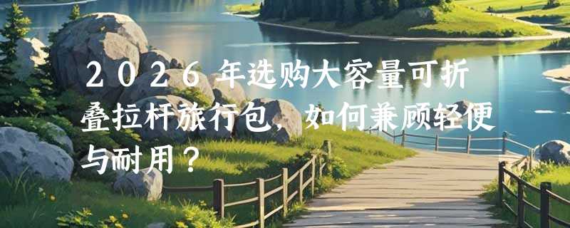2026年选购大容量可折叠拉杆旅行包，如何兼顾轻便与耐用？