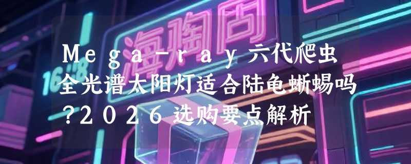 Mega-ray六代爬虫全光谱太阳灯适合陆龟蜥蜴吗？2026选购要点解析