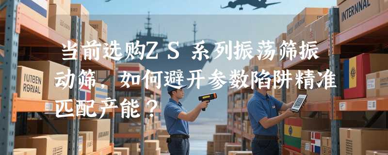当前选购ZS系列振荡筛振动筛，如何避开参数陷阱精准匹配产能？