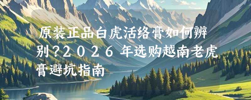 原装正品白虎活络膏如何辨别？2026年选购越南老虎膏避坑指南