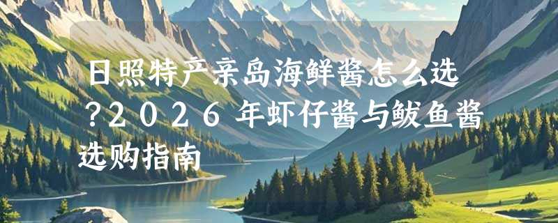 日照特产亲岛海鲜酱怎么选？2026年虾仔酱与鲅鱼酱选购指南